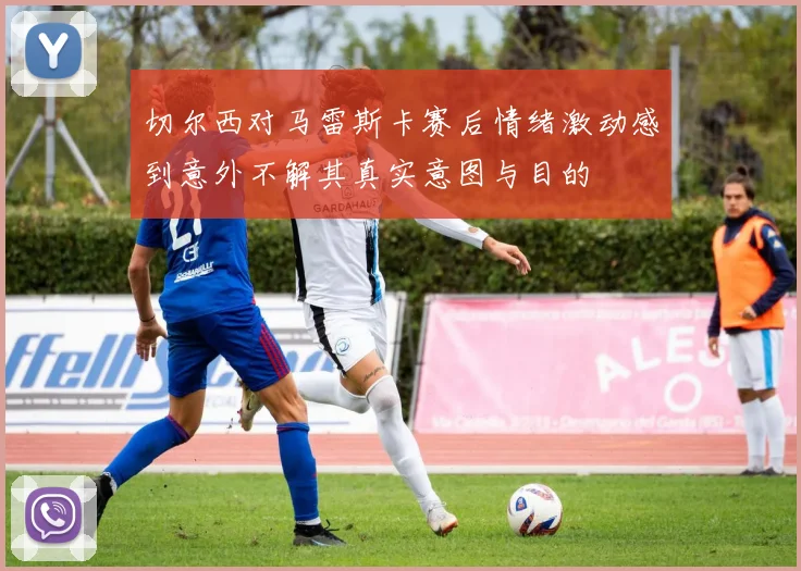 切尔西对马雷斯卡赛后情绪激动感到意外不解其真实意图与目的