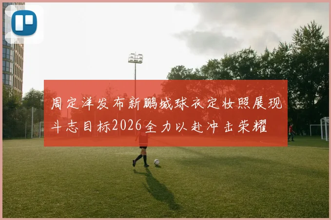 周定洋发布新鹏城球衣定妆照展现斗志目标2026全力以赴冲击荣耀