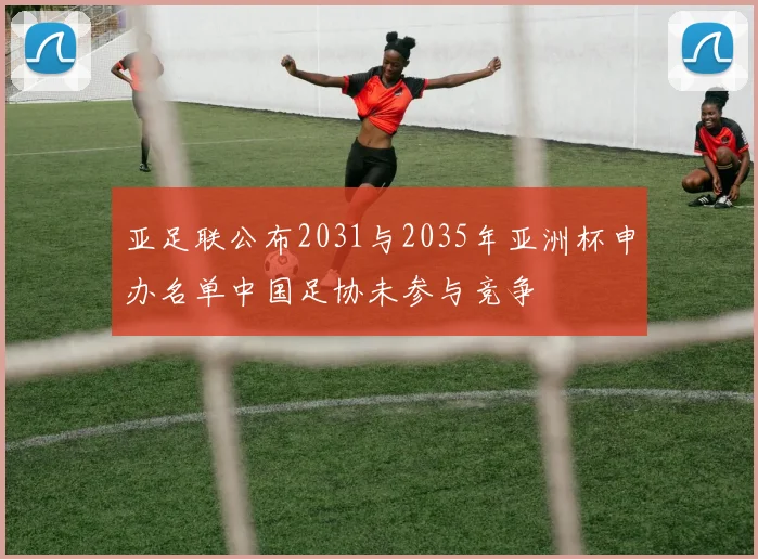 亚足联公布2031与2035年亚洲杯申办名单中国足协未参与竞争