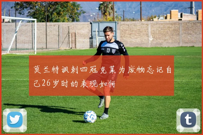莫兰特讽刺四冠克莱为废物忘记自己26岁时的表现如何