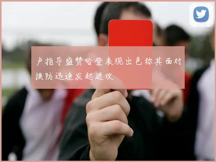 卢指导盛赞哈登表现出色称其面对换防迅速发起进攻