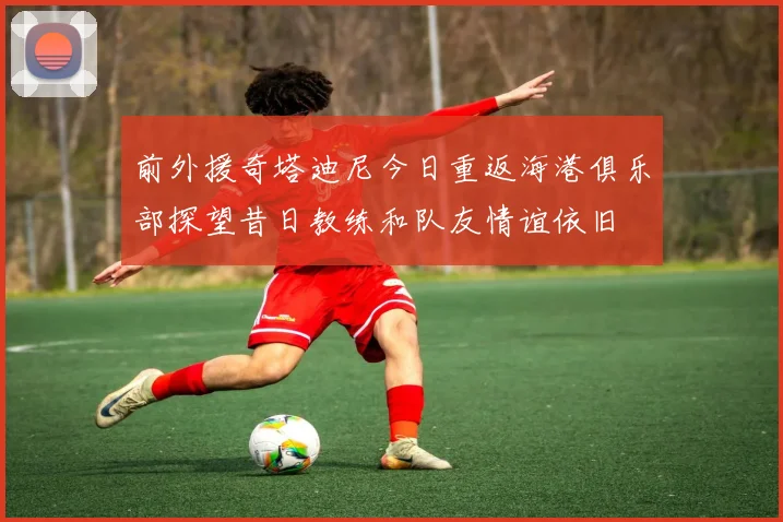 前外援奇塔迪尼今日重返海港俱乐部探望昔日教练和队友情谊依旧