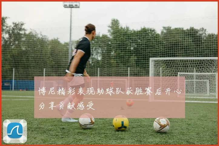 博尼精彩表现助球队获胜赛后开心分享贡献感受