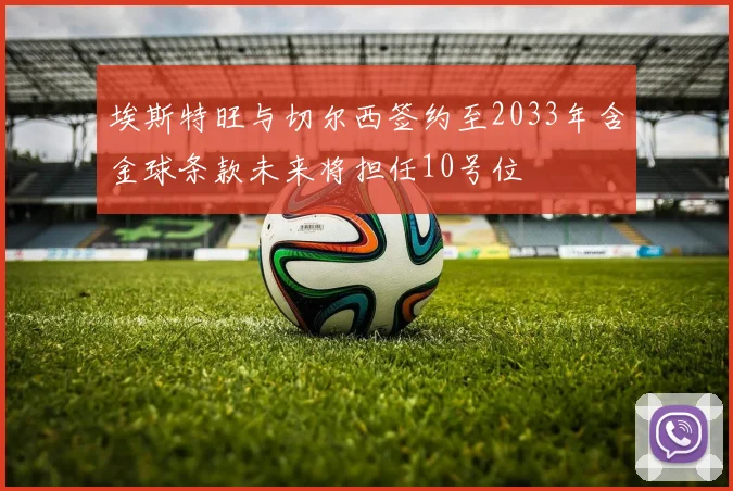 埃斯特旺与切尔西签约至2033年含金球条款未来将担任10号位