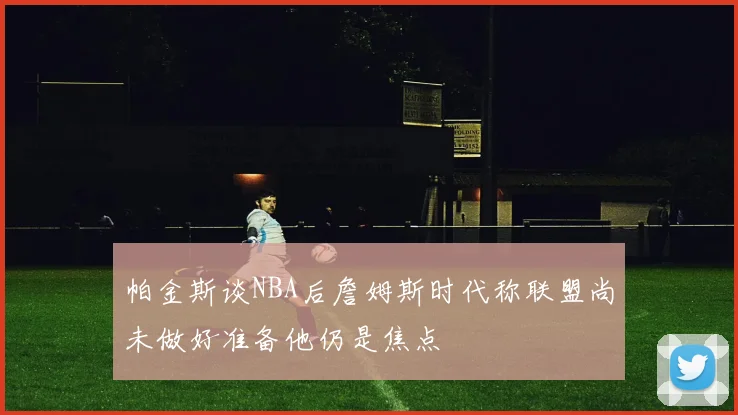 帕金斯谈NBA后詹姆斯时代称联盟尚未做好准备他仍是焦点