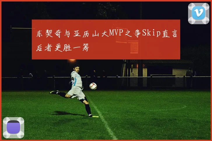 东契奇与亚历山大MVP之争Skip直言后者更胜一筹