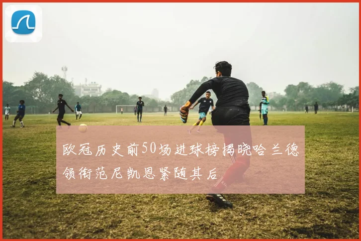 欧冠历史前50场进球榜揭晓哈兰德领衔范尼凯恩紧随其后