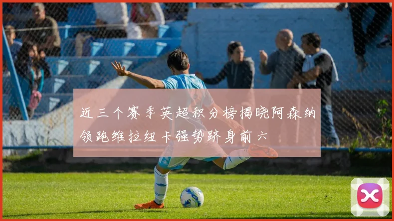 近三个赛季英超积分榜揭晓阿森纳领跑维拉纽卡强势跻身前六