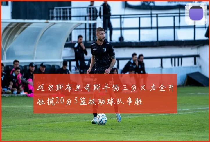 迈尔斯布里奇斯半场三分火力全开独揽20分5篮板助球队争胜