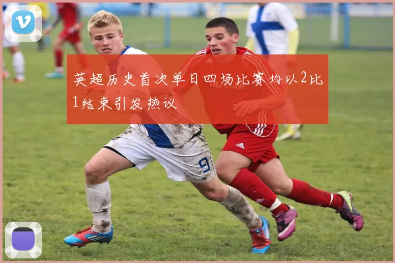 英超历史首次单日四场比赛均以2比1结束引发热议