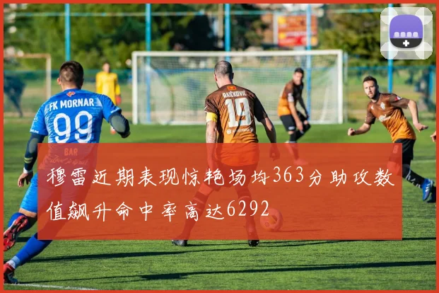 穆雷近期表现惊艳场均363分助攻数值飙升命中率高达6292